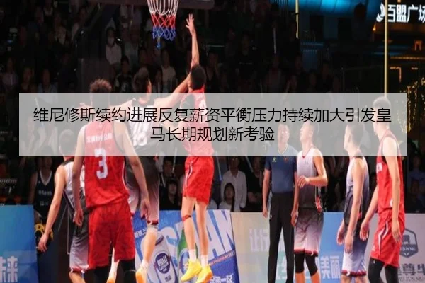 维尼修斯续约进展反复薪资平衡压力持续加大引发皇马长期规划新考验